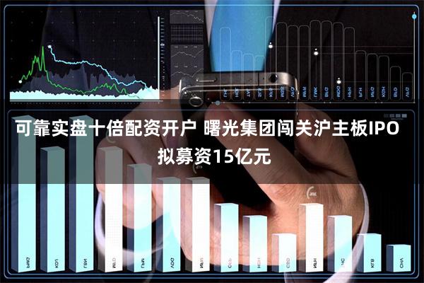 可靠实盘十倍配资开户 曙光集团闯关沪主板IPO   拟募资15亿元