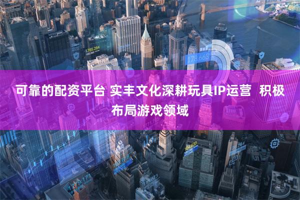 可靠的配资平台 实丰文化深耕玩具IP运营  积极布局游戏领域
